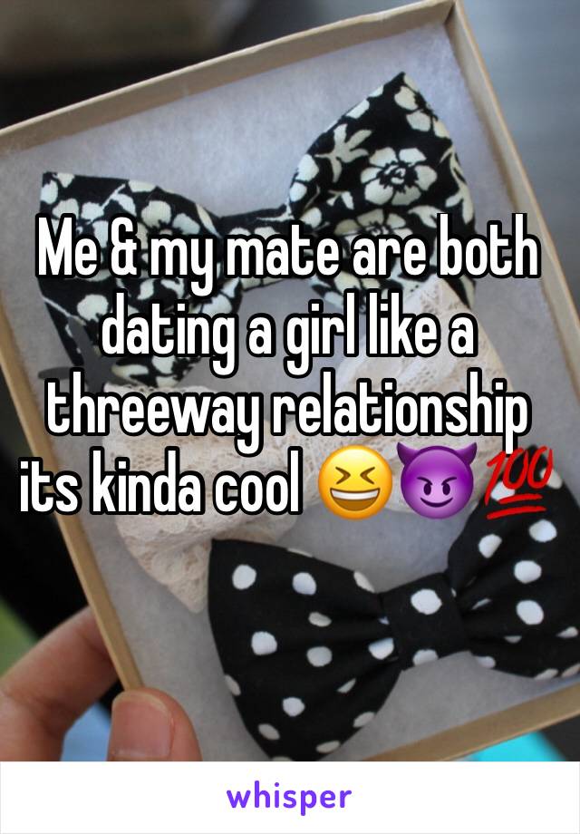 Me & my mate are both dating a girl like a threeway relationship its kinda cool 😆😈💯