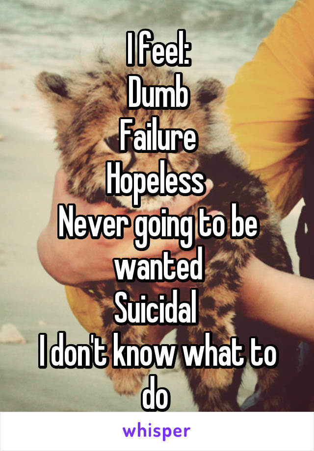 I feel:
Dumb
Failure
Hopeless 
Never going to be wanted
Suicidal 
I don't know what to do 