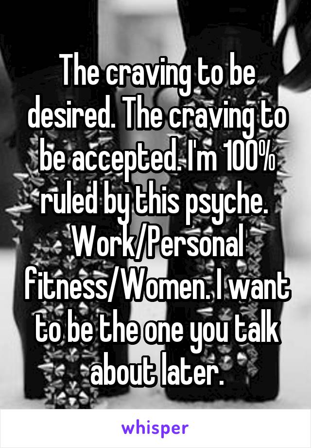 The craving to be desired. The craving to be accepted. I'm 100% ruled by this psyche. 
Work/Personal fitness/Women. I want to be the one you talk about later.