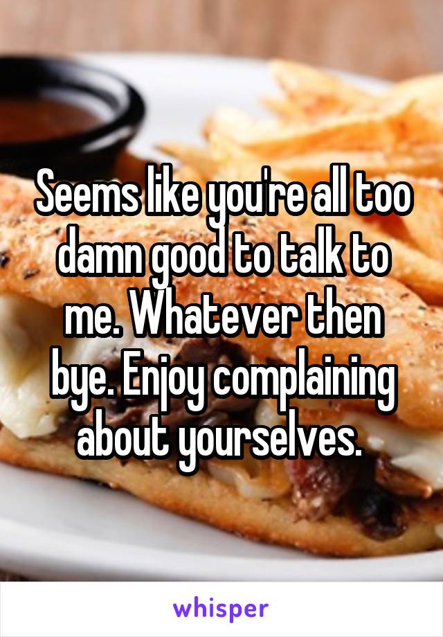 Seems like you're all too damn good to talk to me. Whatever then bye. Enjoy complaining about yourselves. 