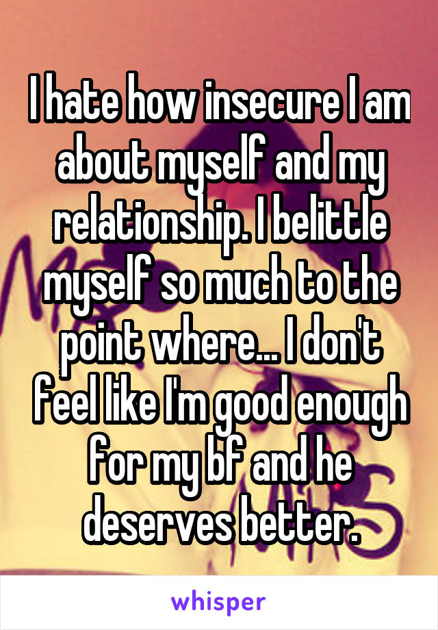 I hate how insecure I am about myself and my relationship. I belittle myself so much to the point where... I don't feel like I'm good enough for my bf and he deserves better.