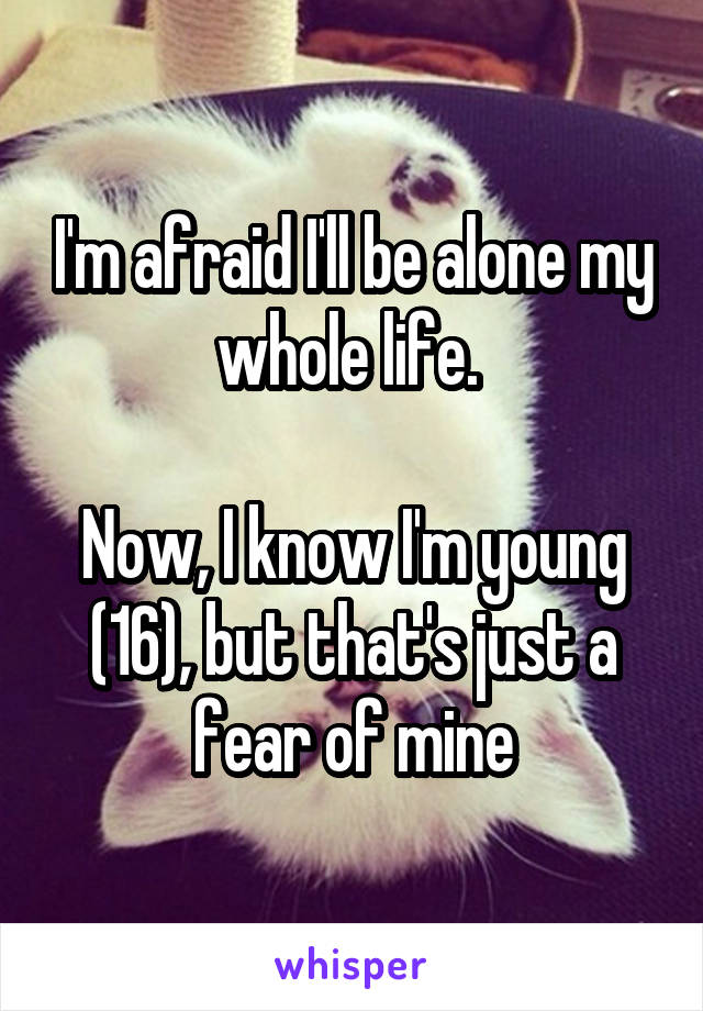 I'm afraid I'll be alone my whole life. 

Now, I know I'm young (16), but that's just a fear of mine