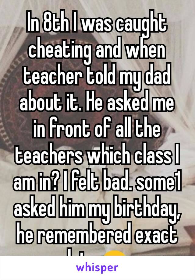 In 8th I was caught cheating and when teacher told my dad about it. He asked me in front of all the teachers which class I am in? I felt bad. some1 asked him my birthday, he remembered exact date☺