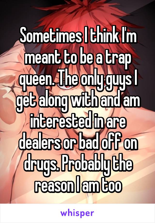 Sometimes I think I'm meant to be a trap queen. The only guys I get along with and am interested in are dealers or bad off on drugs. Probably the reason I am too