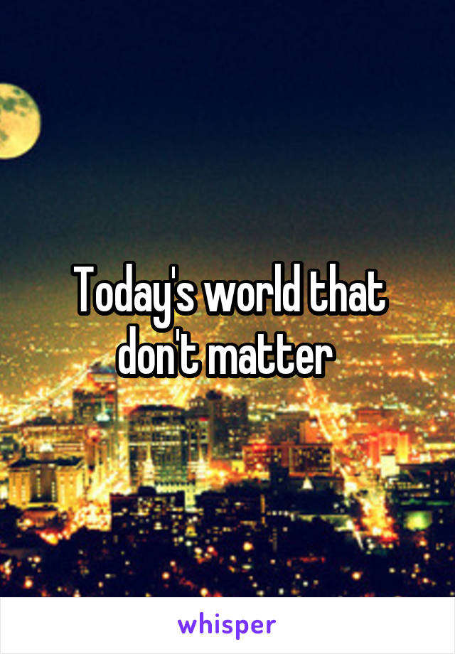 Today's world that don't matter 