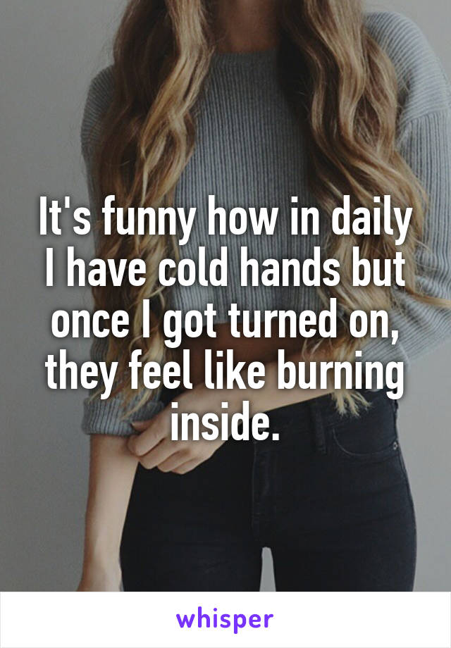 It's funny how in daily I have cold hands but once I got turned on, they feel like burning inside.