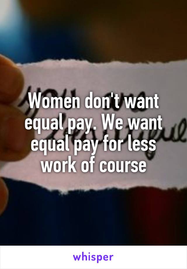 Women don't want equal pay. We want equal pay for less work of course