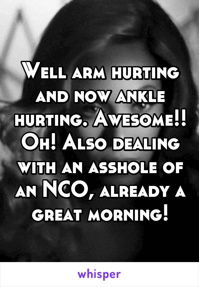 Well arm hurting and now ankle hurting. Awesome!! Oh! Also dealing with an asshole of an NCO, already a great morning!