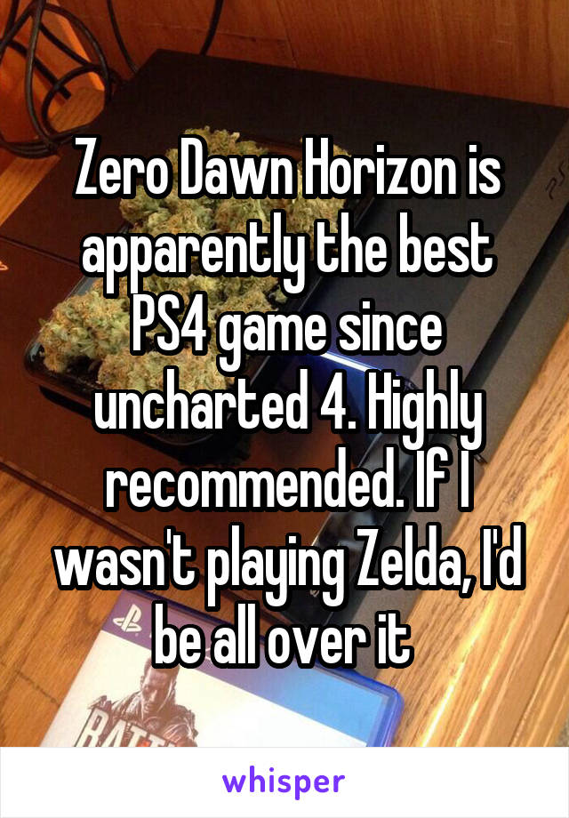 Zero Dawn Horizon is apparently the best PS4 game since uncharted 4. Highly recommended. If I wasn't playing Zelda, I'd be all over it 