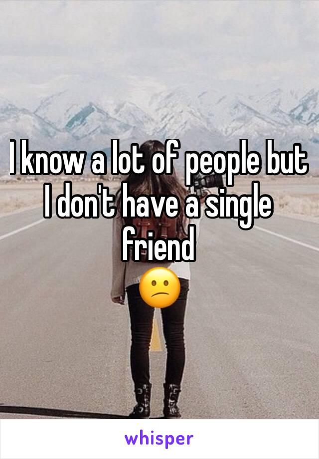 I know a lot of people but I don't have a single friend 
😕