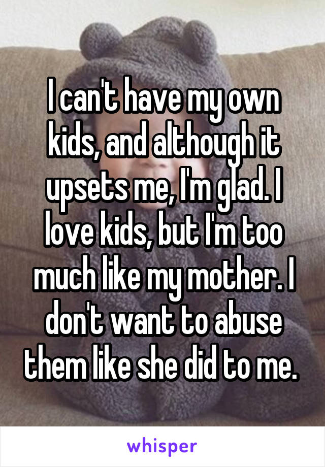 I can't have my own kids, and although it upsets me, I'm glad. I love kids, but I'm too much like my mother. I don't want to abuse them like she did to me. 