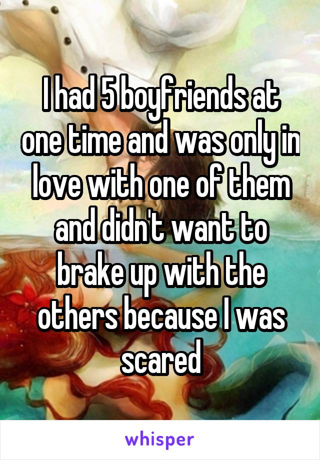 I had 5 boyfriends at one time and was only in love with one of them and didn't want to brake up with the others because I was scared