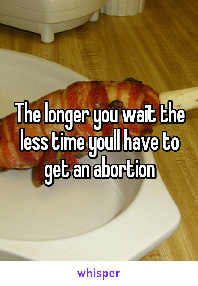 The longer you wait the less time youll have to get an abortion