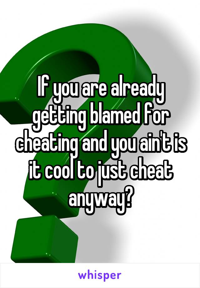 If you are already getting blamed for cheating and you ain't is it cool to just cheat anyway?