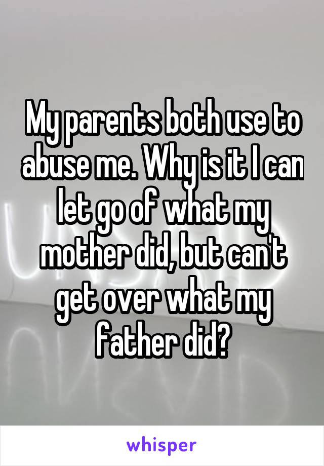 My parents both use to abuse me. Why is it I can let go of what my mother did, but can't get over what my father did?