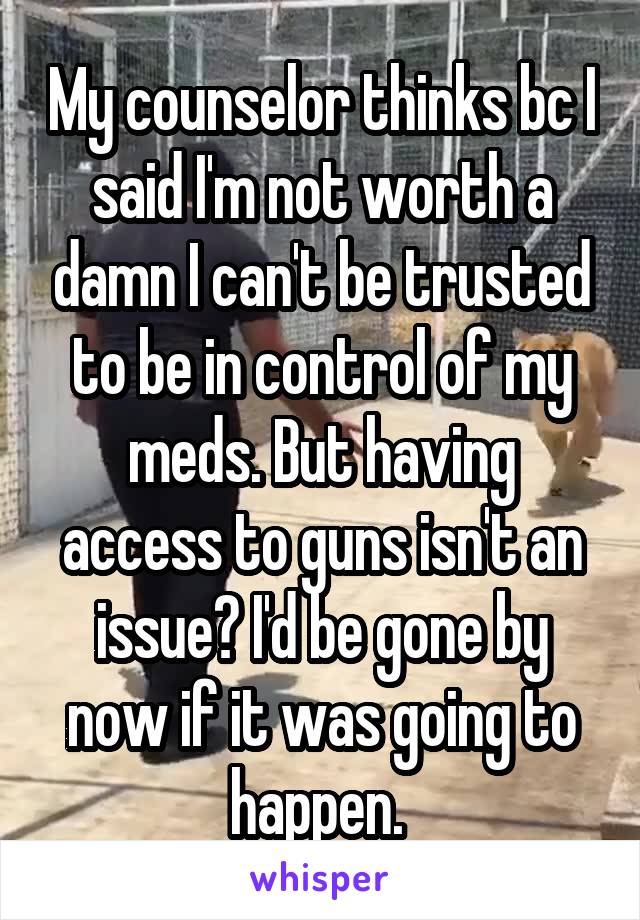 My counselor thinks bc I said I'm not worth a damn I can't be trusted to be in control of my meds. But having access to guns isn't an issue? I'd be gone by now if it was going to happen. 