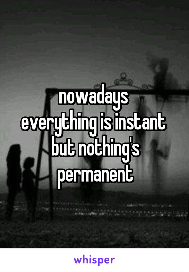 nowadays 
everything is instant  but nothing's permanent