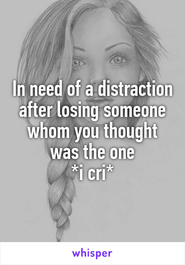 In need of a distraction after losing someone whom you thought was the one
*i cri*