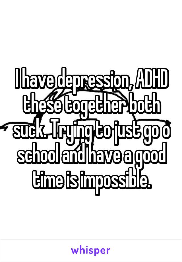 I have depression, ADHD these together both suck. Trying to just go o school and have a good time is impossible.