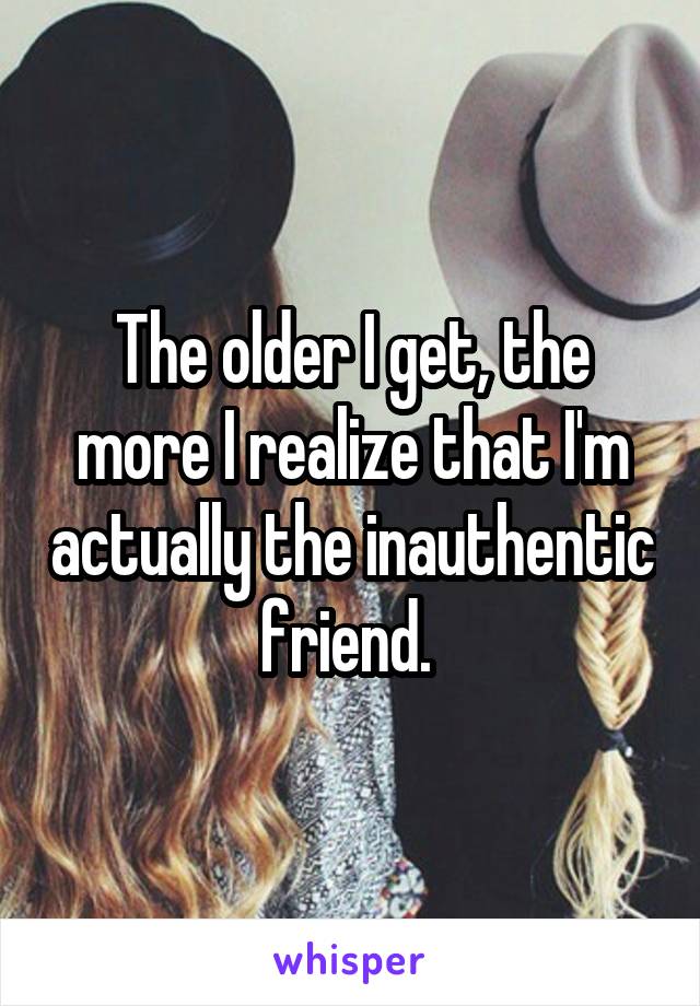 The older I get, the more I realize that I'm actually the inauthentic friend. 