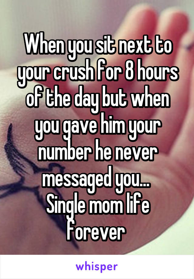 When you sit next to your crush for 8 hours of the day but when you gave him your number he never messaged you... 
Single mom life forever 