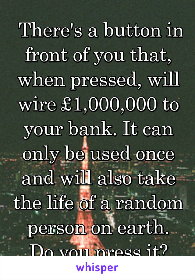  There's a button in front of you that, when pressed, will wire £1,000,000 to your bank. It can only be used once and will also take the life of a random person on earth. Do you press it?