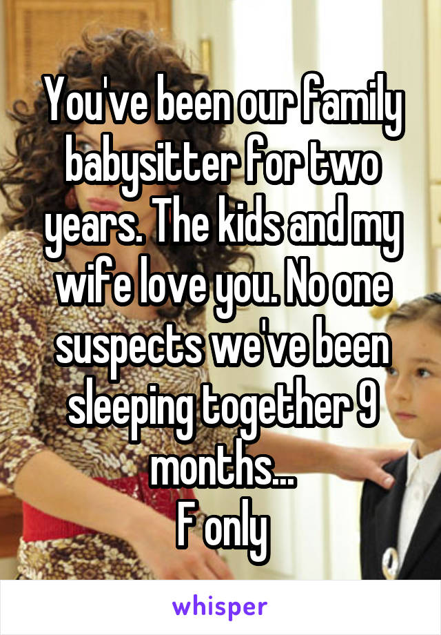 You've been our family babysitter for two years. The kids and my wife love you. No one suspects we've been sleeping together 9 months...
F only