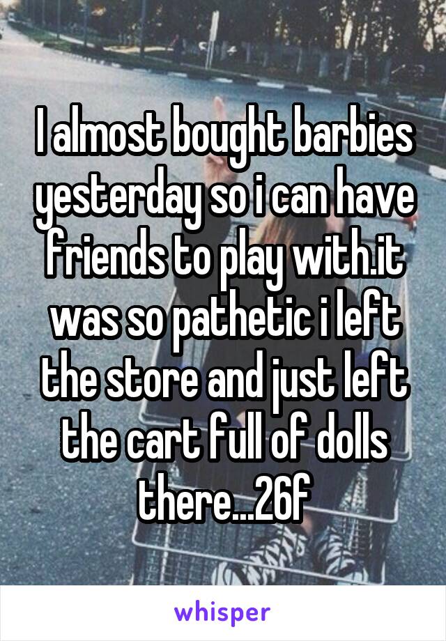 I almost bought barbies yesterday so i can have friends to play with.it was so pathetic i left the store and just left the cart full of dolls there...26f