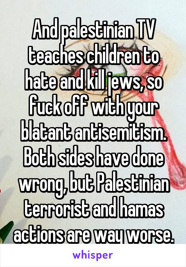 And palestinian TV teaches children to hate and kill jews, so fuck off with your blatant antisemitism. Both sides have done wrong, but Palestinian terrorist and hamas actions are way worse.