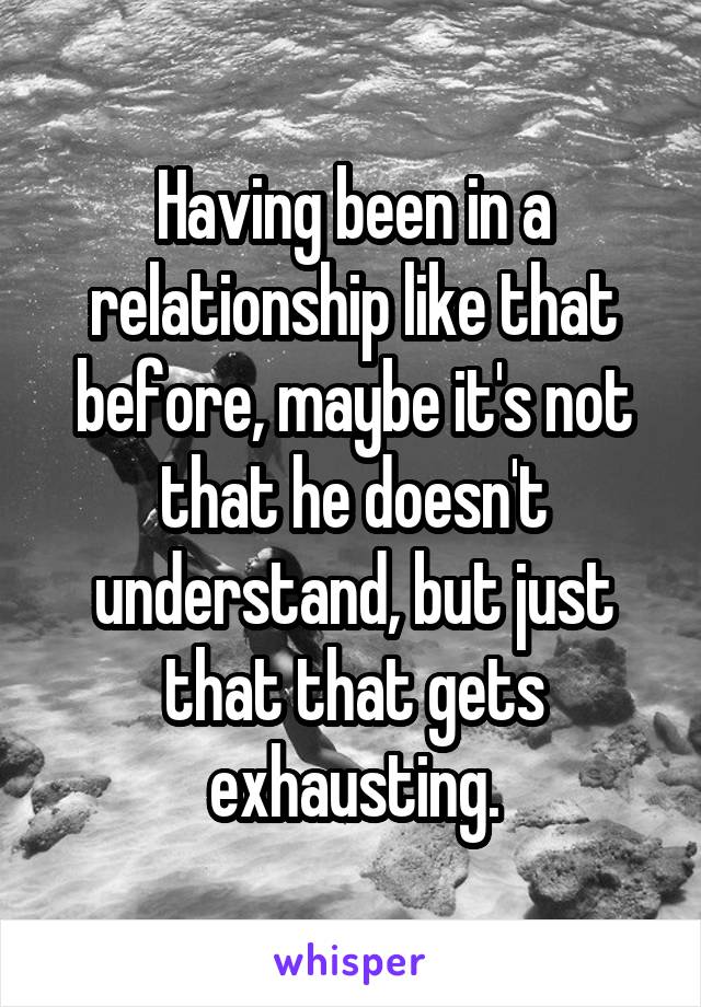 Having been in a relationship like that before, maybe it's not that he doesn't understand, but just that that gets exhausting.