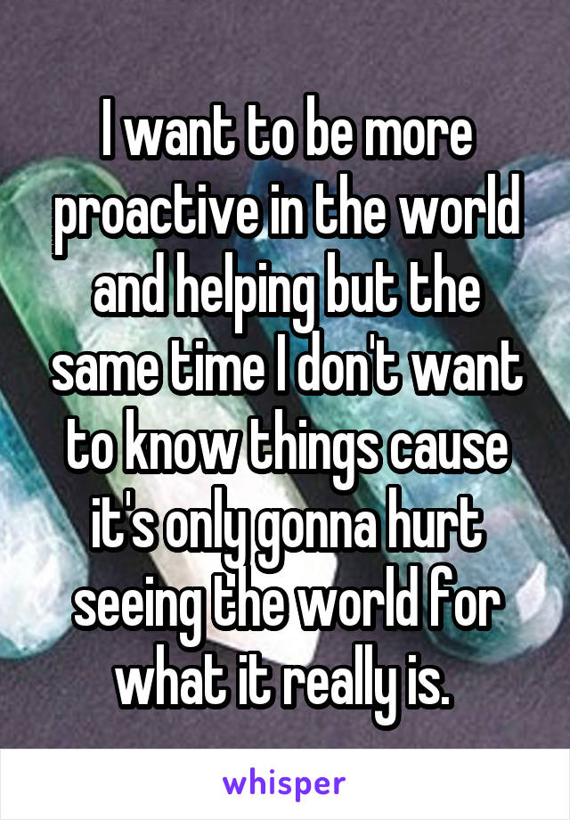 I want to be more proactive in the world and helping but the same time I don't want to know things cause it's only gonna hurt seeing the world for what it really is. 