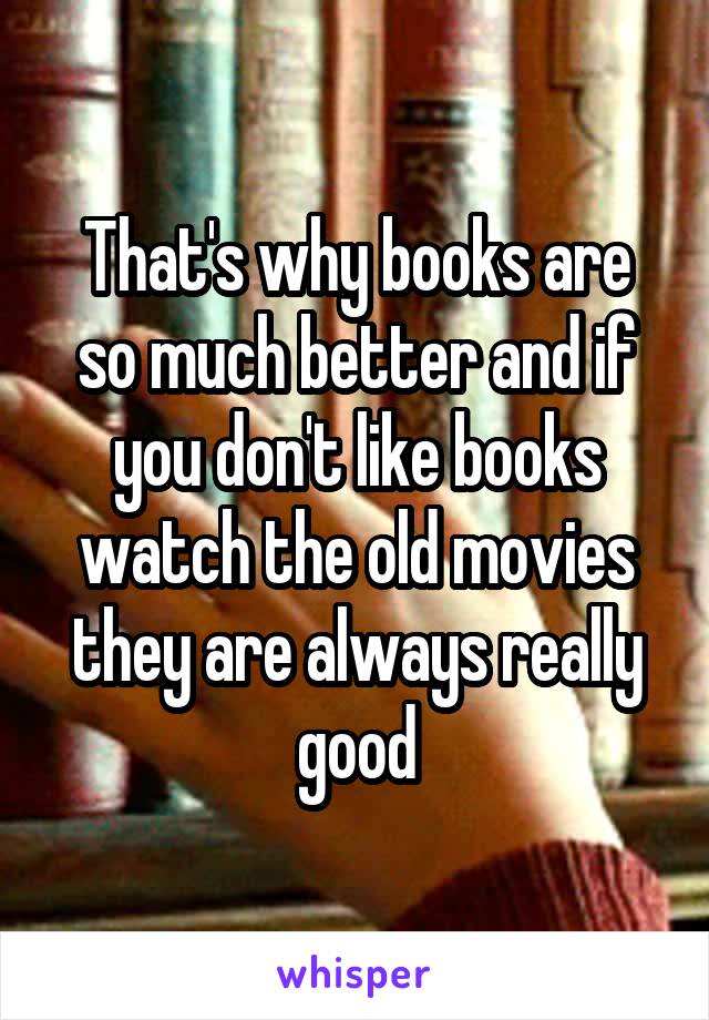 That's why books are so much better and if you don't like books watch the old movies they are always really good