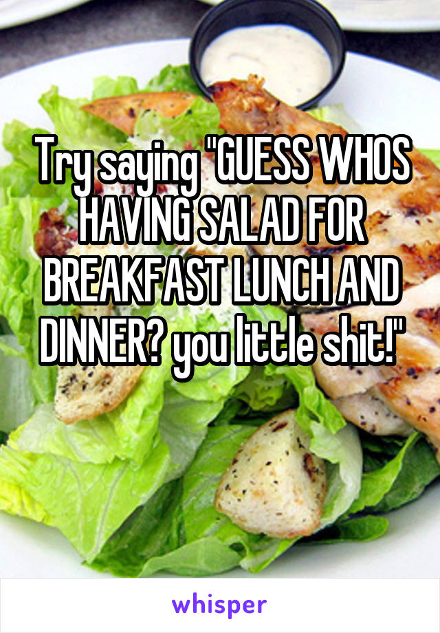 Try saying "GUESS WHOS HAVING SALAD FOR BREAKFAST LUNCH AND DINNER? you little shit!"

