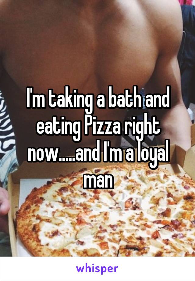 I'm taking a bath and eating Pizza right now.....and I'm a loyal man