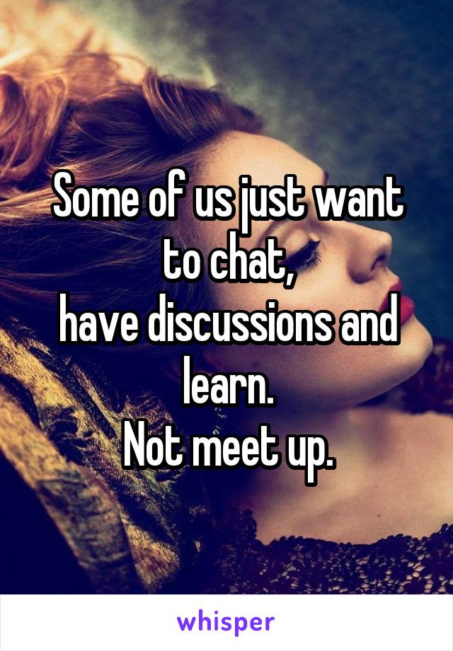 Some of us just want to chat,
have discussions and learn.
 Not meet up. 