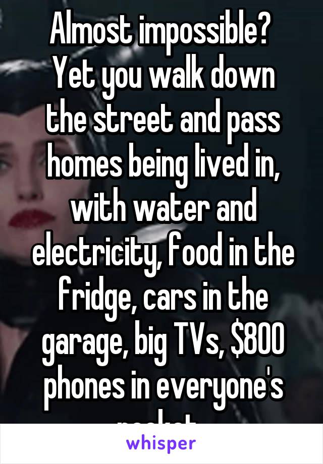 Almost impossible? 
Yet you walk down the street and pass homes being lived in, with water and electricity, food in the fridge, cars in the garage, big TVs, $800 phones in everyone's pocket. 