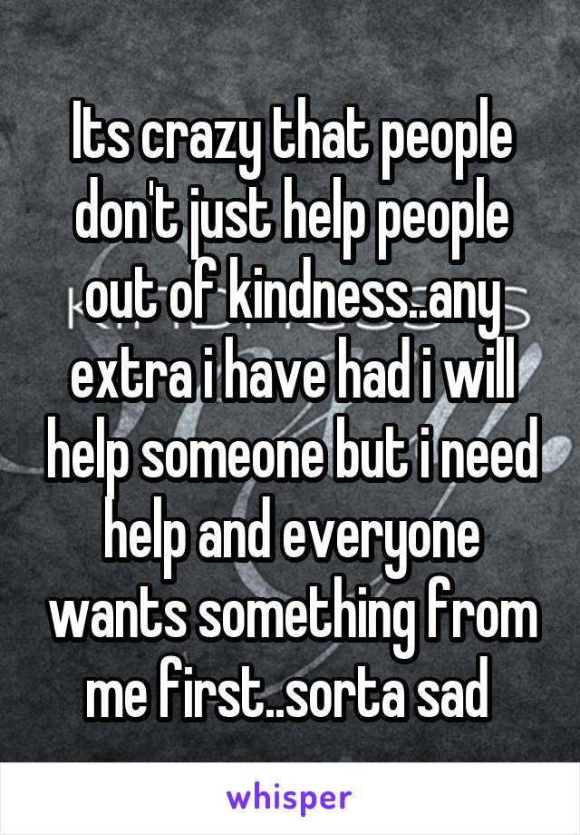 Its crazy that people don't just help people out of kindness..any extra i have had i will help someone but i need help and everyone wants something from me first..sorta sad 