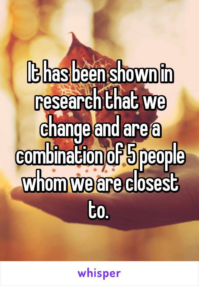 It has been shown in research that we change and are a combination of 5 people whom we are closest to. 