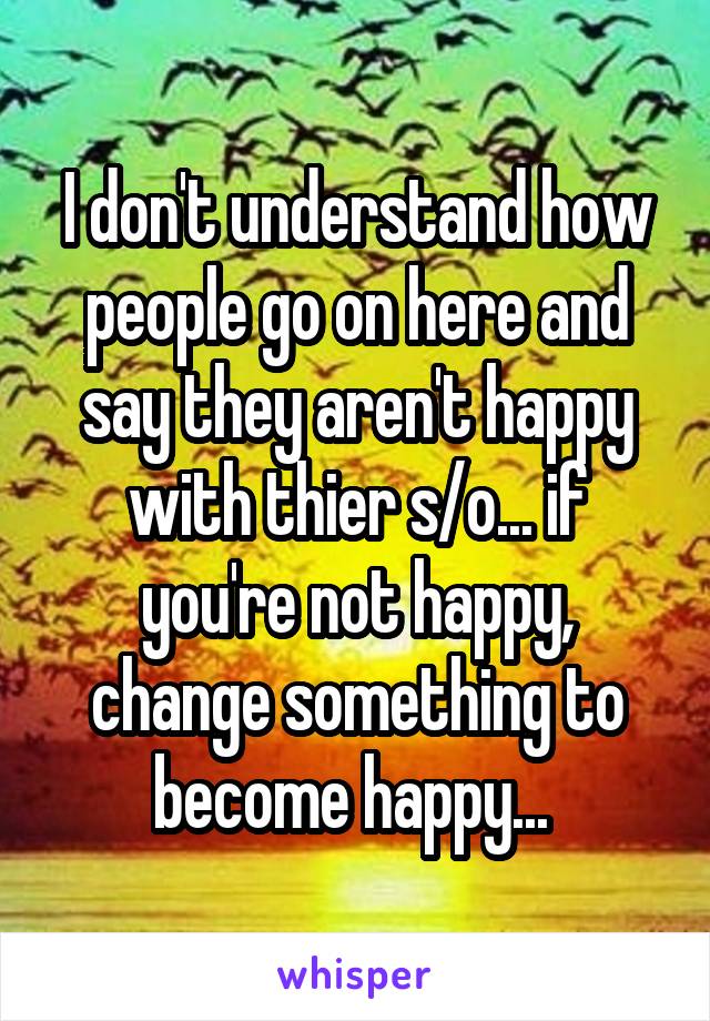 I don't understand how people go on here and say they aren't happy with thier s/o... if you're not happy, change something to become happy... 