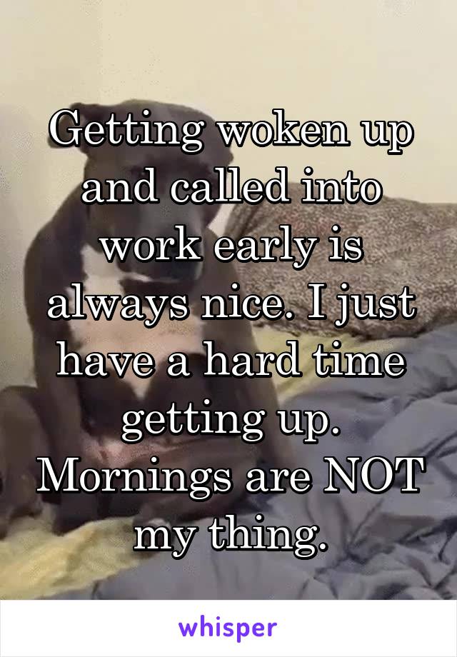 Getting woken up and called into work early is always nice. I just have a hard time getting up. Mornings are NOT my thing.