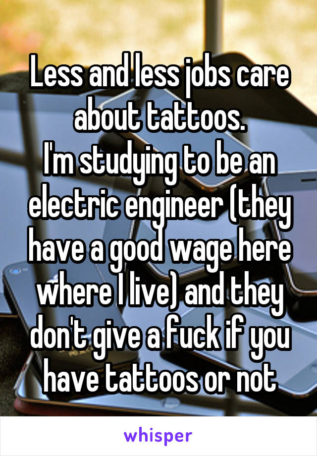 Less and less jobs care about tattoos.
I'm studying to be an electric engineer (they have a good wage here where I live) and they don't give a fuck if you have tattoos or not