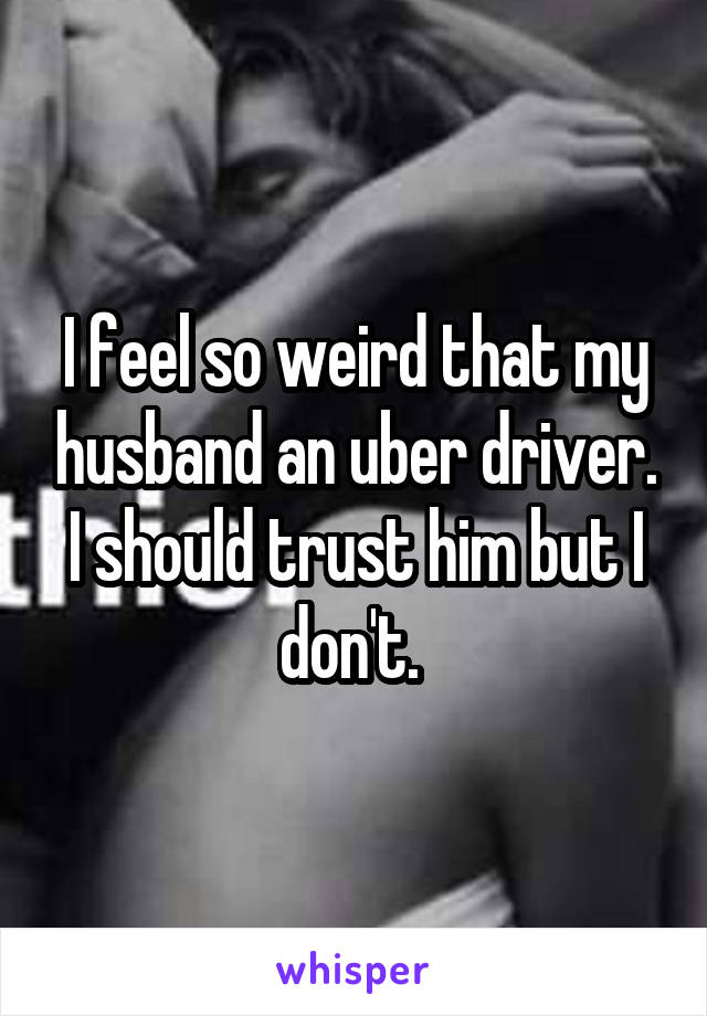 I feel so weird that my husband an uber driver. I should trust him but I don't. 