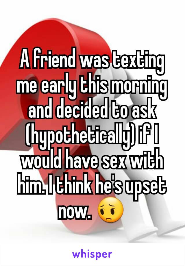 A friend was texting me early this morning and decided to ask (hypothetically) if I would have sex with him. I think he's upset now. 😔