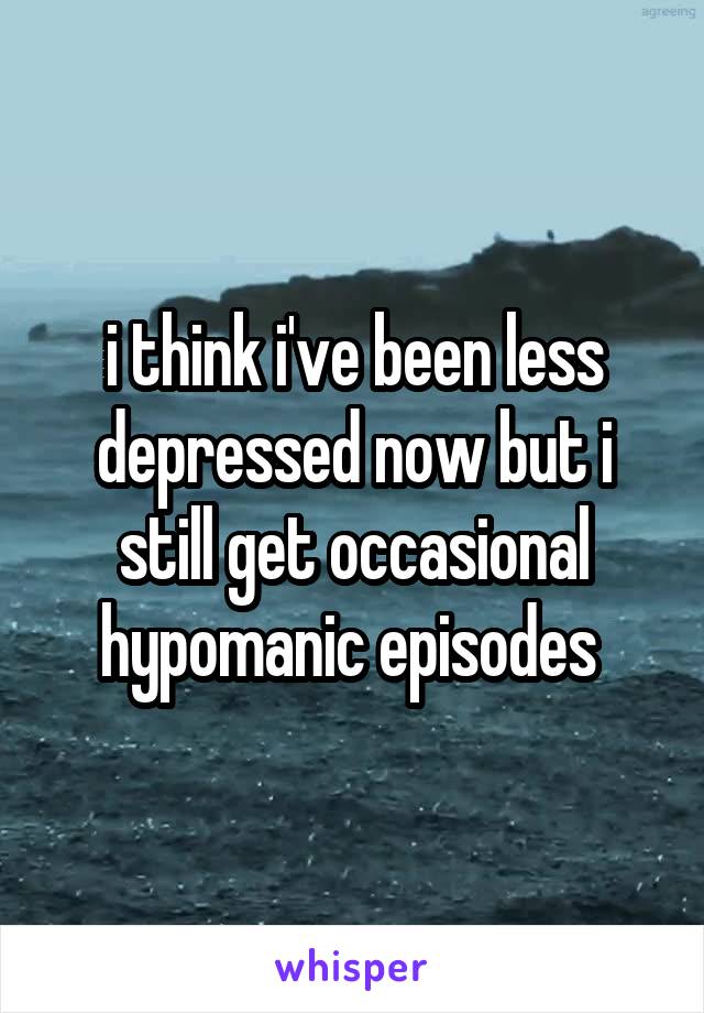 i think i've been less depressed now but i still get occasional hypomanic episodes 