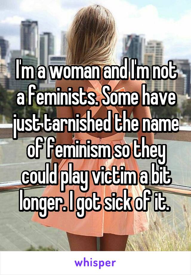 I'm a woman and I'm not a feminists. Some have just tarnished the name of feminism so they could play victim a bit longer. I got sick of it. 