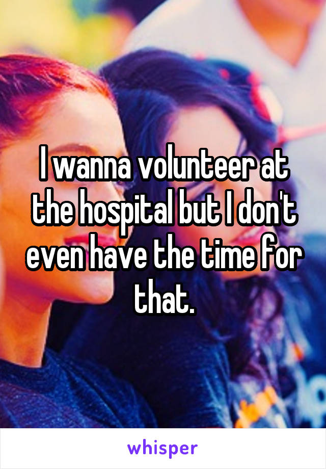 I wanna volunteer at the hospital but I don't even have the time for that.