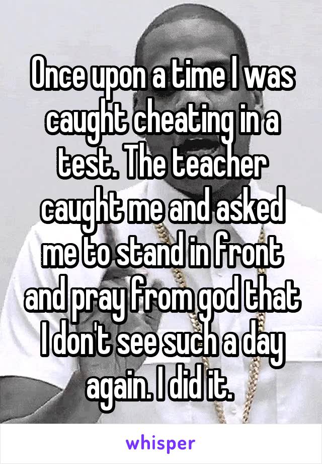 Once upon a time I was caught cheating in a test. The teacher caught me and asked me to stand in front and pray from god that I don't see such a day again. I did it. 