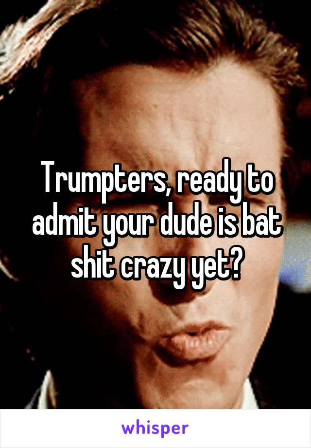 Trumpters, ready to admit your dude is bat shit crazy yet?