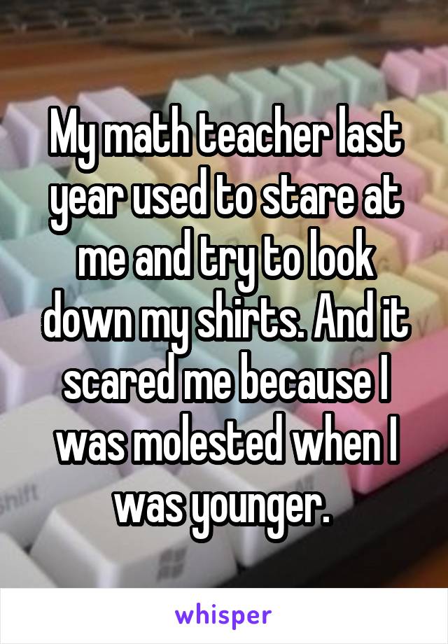 My math teacher last year used to stare at me and try to look down my shirts. And it scared me because I was molested when I was younger. 