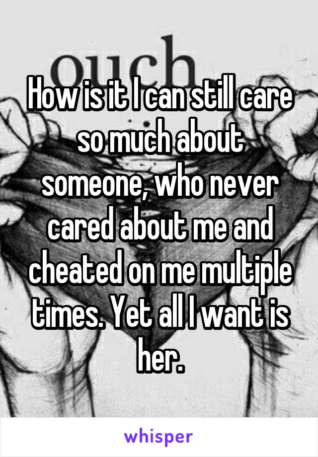 How is it I can still care so much about someone, who never cared about me and cheated on me multiple times. Yet all I want is her.